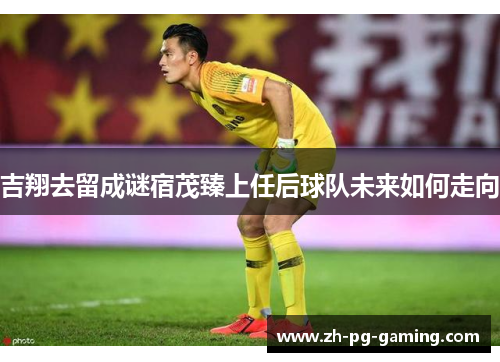 吉翔去留成谜宿茂臻上任后球队未来如何走向
