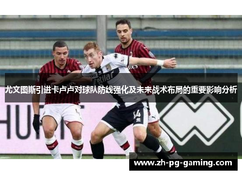 尤文图斯引进卡卢卢对球队防线强化及未来战术布局的重要影响分析