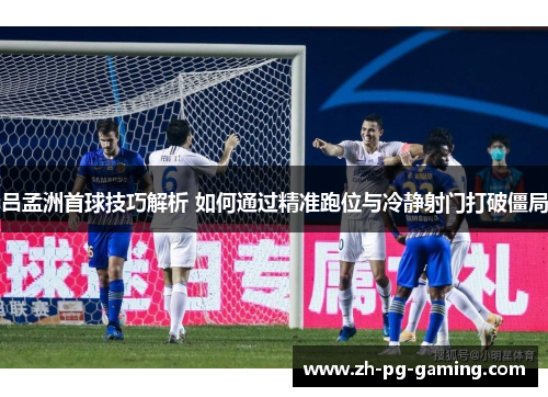 吕孟洲首球技巧解析 如何通过精准跑位与冷静射门打破僵局