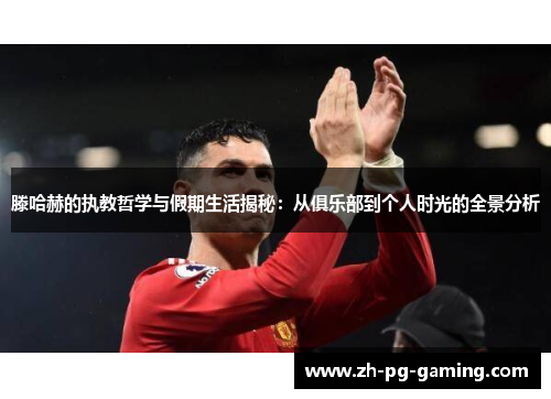 滕哈赫的执教哲学与假期生活揭秘：从俱乐部到个人时光的全景分析